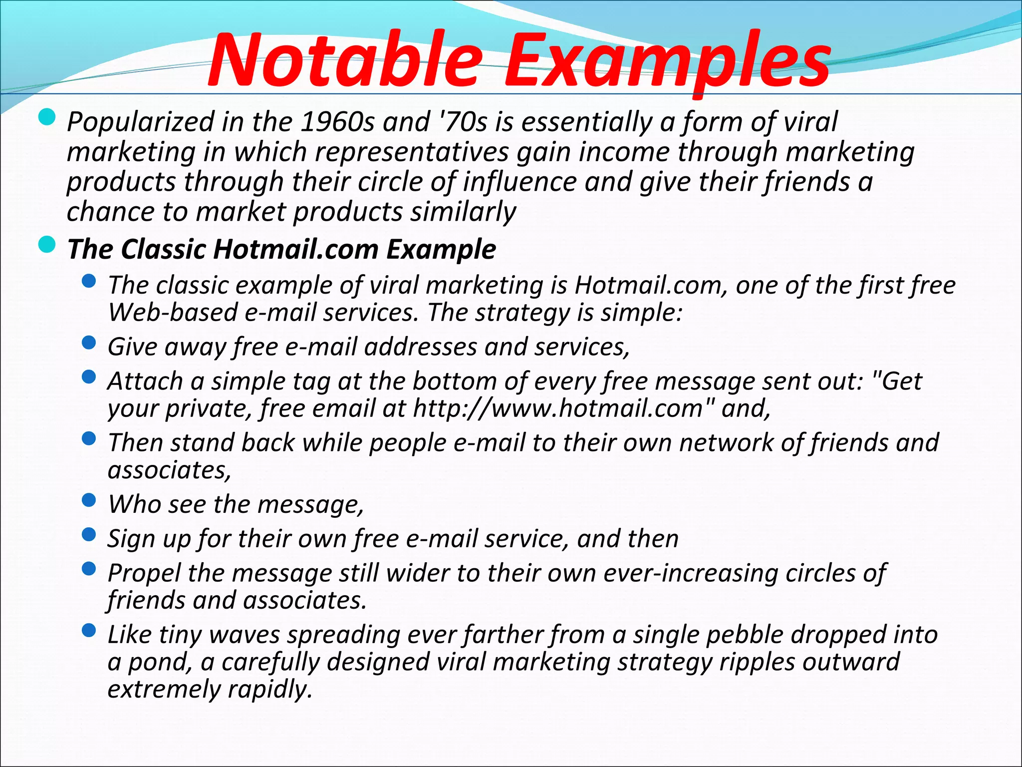Notable Examples
Popularized in the 1960s and '70s is essentially a form of viral
marketing in which representatives gain income through marketing
products through their circle of influence and give their friends a
chance to market products similarly
The Classic Hotmail.com Example
The classic example of viral marketing is Hotmail.com, one of the first free
Web-based e-mail services. The strategy is simple:
Give away free e-mail addresses and services,
Attach a simple tag at the bottom of every free message sent out: "Get
your private, free email at http://www.hotmail.com" and,
Then stand back while people e-mail to their own network of friends and
associates,
Who see the message,
Sign up for their own free e-mail service, and then
Propel the message still wider to their own ever-increasing circles of
friends and associates.
Like tiny waves spreading ever farther from a single pebble dropped into
a pond, a carefully designed viral marketing strategy ripples outward
extremely rapidly.
 