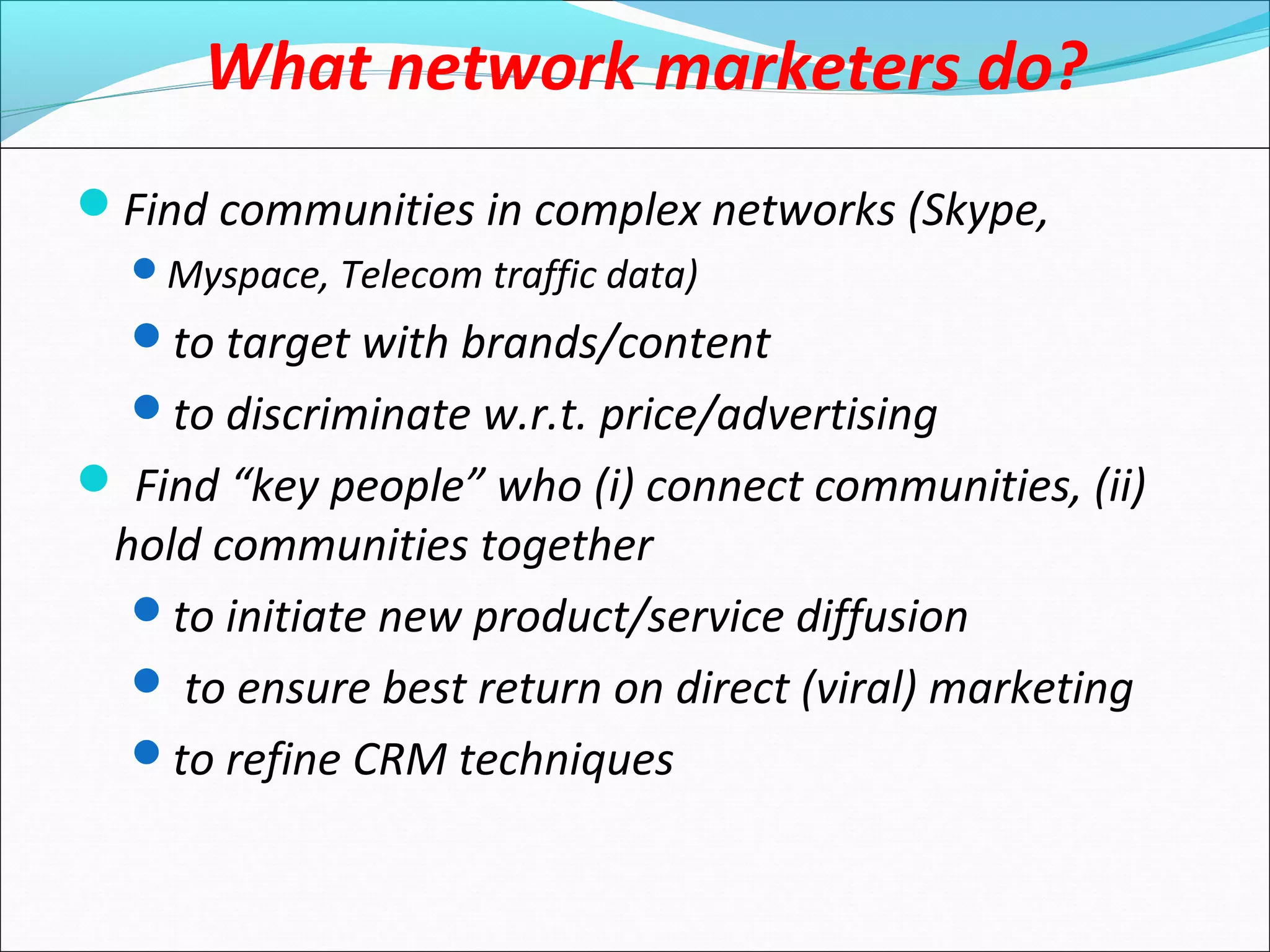 What network marketers do?
Find communities in complex networks (Skype,
Myspace, Telecom traffic data)
to target with brands/content
to discriminate w.r.t. price/advertising
 Find “key people” who (i) connect communities, (ii)
hold communities together
to initiate new product/service diffusion
 to ensure best return on direct (viral) marketing
to refine CRM techniques
 