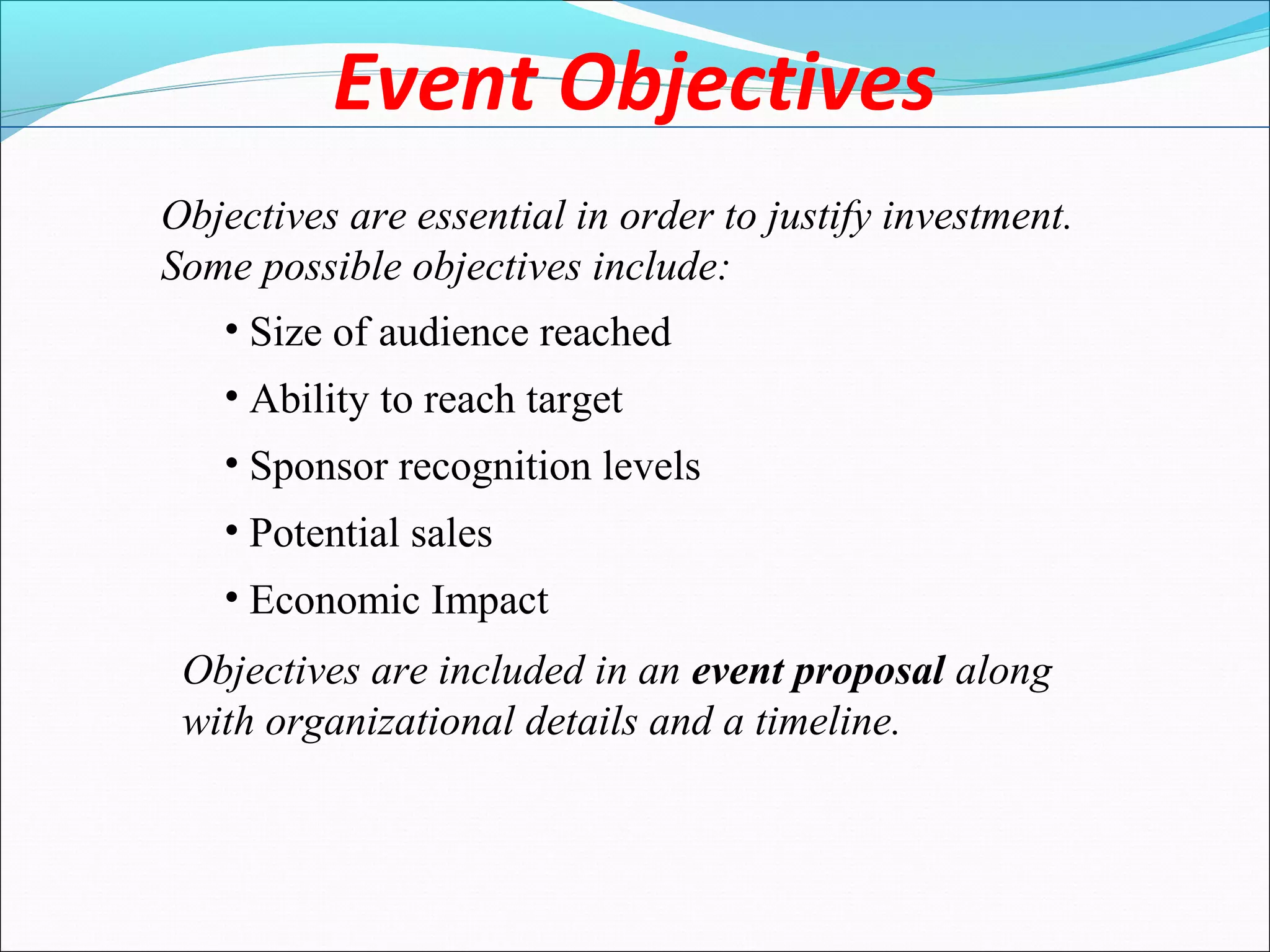 Event Objectives
Objectives are essential in order to justify investment.
Some possible objectives include:
• Size of audience reached
• Ability to reach target
• Sponsor recognition levels
• Potential sales
• Economic Impact
Objectives are included in an event proposal along
with organizational details and a timeline.
 