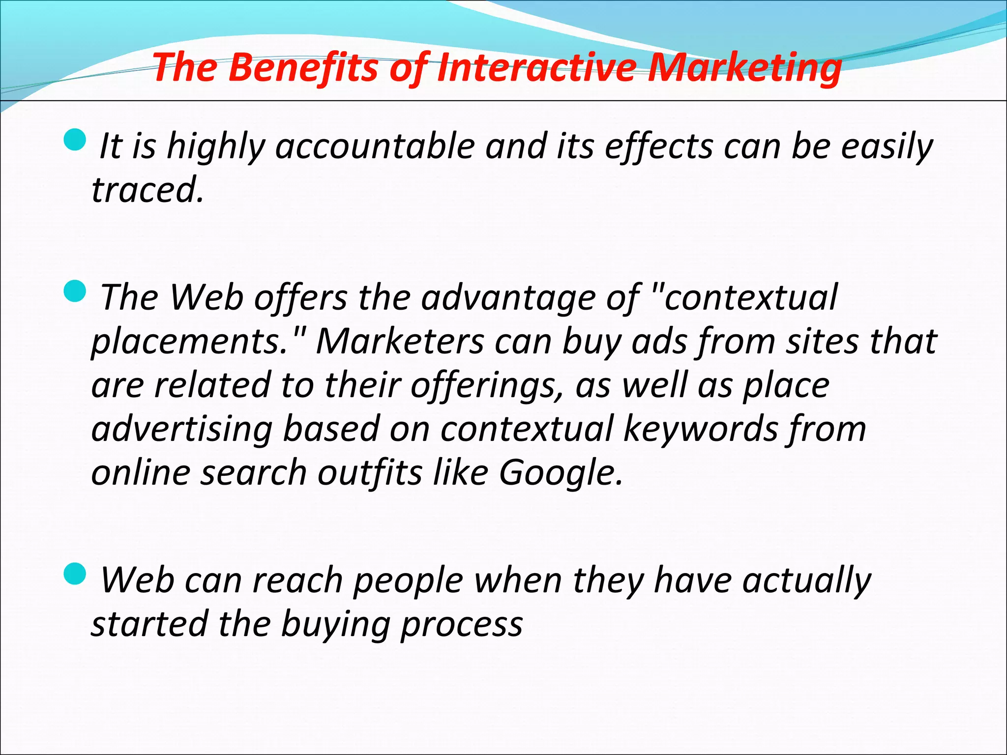 The Benefits of Interactive Marketing
It is highly accountable and its effects can be easily
traced.
The Web offers the advantage of "contextual
placements." Marketers can buy ads from sites that
are related to their offerings, as well as place
advertising based on contextual keywords from
online search outfits like Google.
Web can reach people when they have actually
started the buying process
 