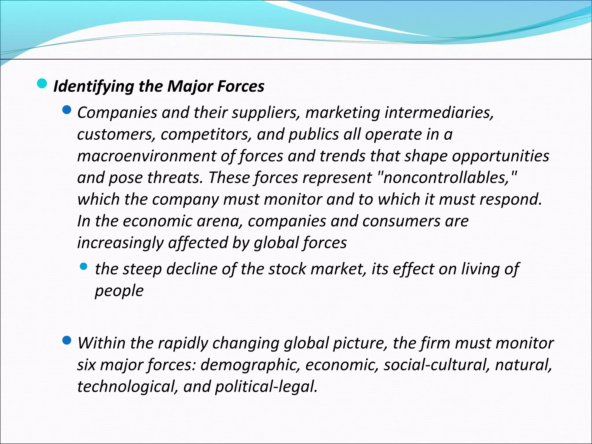Identifying the Major Forces
Companies and their suppliers, marketing intermediaries,
customers, competitors, and publics all operate in a
macroenvironment of forces and trends that shape opportunities
and pose threats. These forces represent "noncontrollables,"
which the company must monitor and to which it must respond.
In the economic arena, companies and consumers are
increasingly affected by global forces
 the steep decline of the stock market, its effect on living of
people
Within the rapidly changing global picture, the firm must monitor
six major forces: demographic, economic, social-cultural, natural,
technological, and political-legal.
 