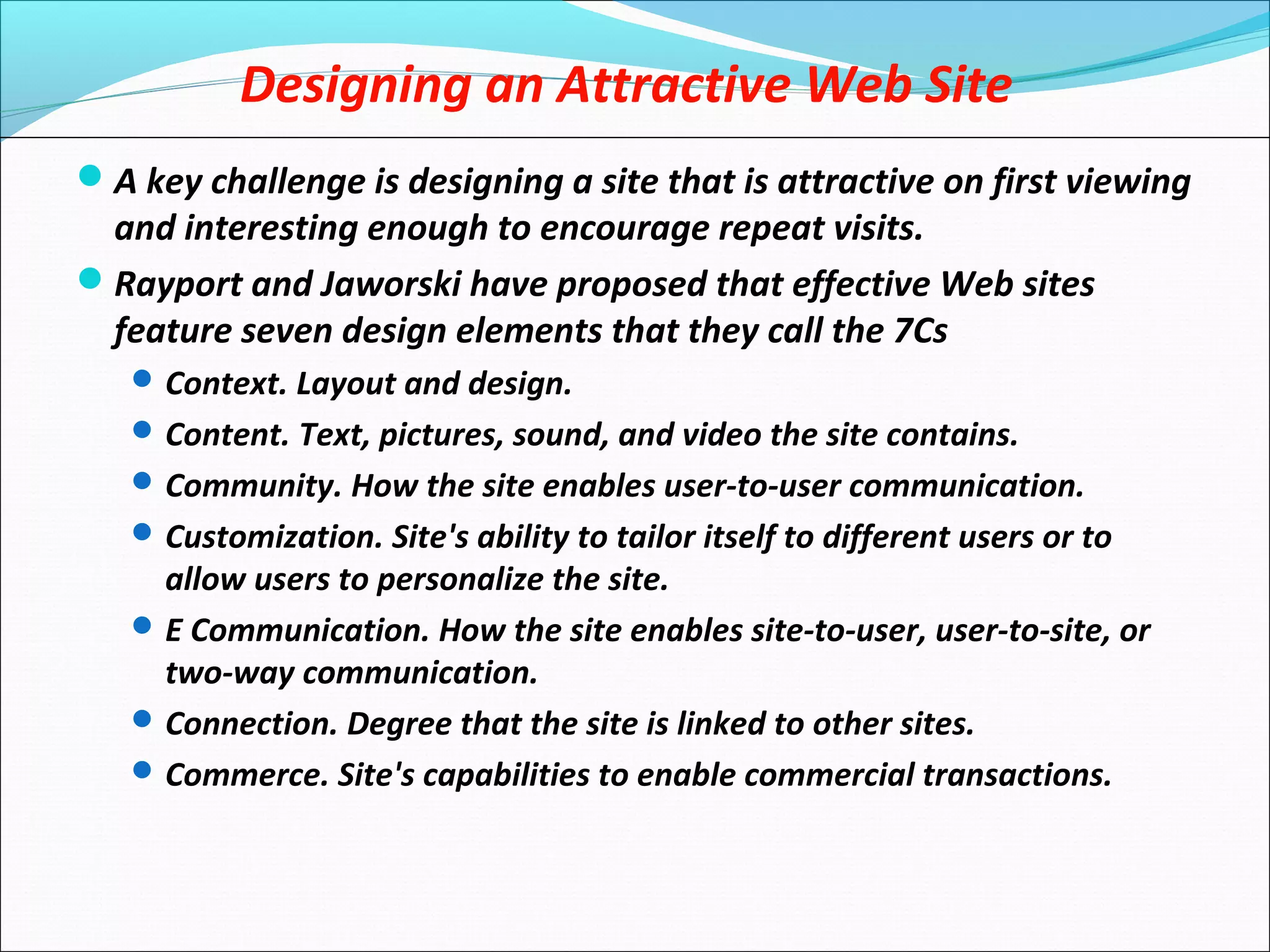 Designing an Attractive Web Site
A key challenge is designing a site that is attractive on first viewing
and interesting enough to encourage repeat visits.
Rayport and Jaworski have proposed that effective Web sites
feature seven design elements that they call the 7Cs
Context. Layout and design.
Content. Text, pictures, sound, and video the site contains.
Community. How the site enables user-to-user communication.
Customization. Site's ability to tailor itself to different users or to
allow users to personalize the site.
E Communication. How the site enables site-to-user, user-to-site, or
two-way communication.
Connection. Degree that the site is linked to other sites.
Commerce. Site's capabilities to enable commercial transactions.
 