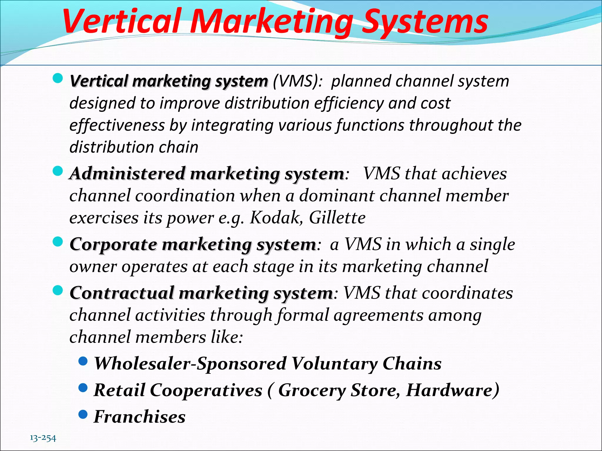 13-254
Vertical Marketing Systems
Vertical marketing systemVertical marketing system (VMS): planned channel system
designed to improve distribution efficiency and cost
effectiveness by integrating various functions throughout the
distribution chain
Administered marketing systemAdministered marketing system: VMS that achieves
channel coordination when a dominant channel member
exercises its power e.g. Kodak, Gillette
Corporate marketing systemCorporate marketing system: a VMS in which a single
owner operates at each stage in its marketing channel
Contractual marketing systemContractual marketing system: VMS that coordinates
channel activities through formal agreements among
channel members like:
Wholesaler-Sponsored Voluntary Chains
Retail Cooperatives ( Grocery Store, Hardware)
Franchises
 