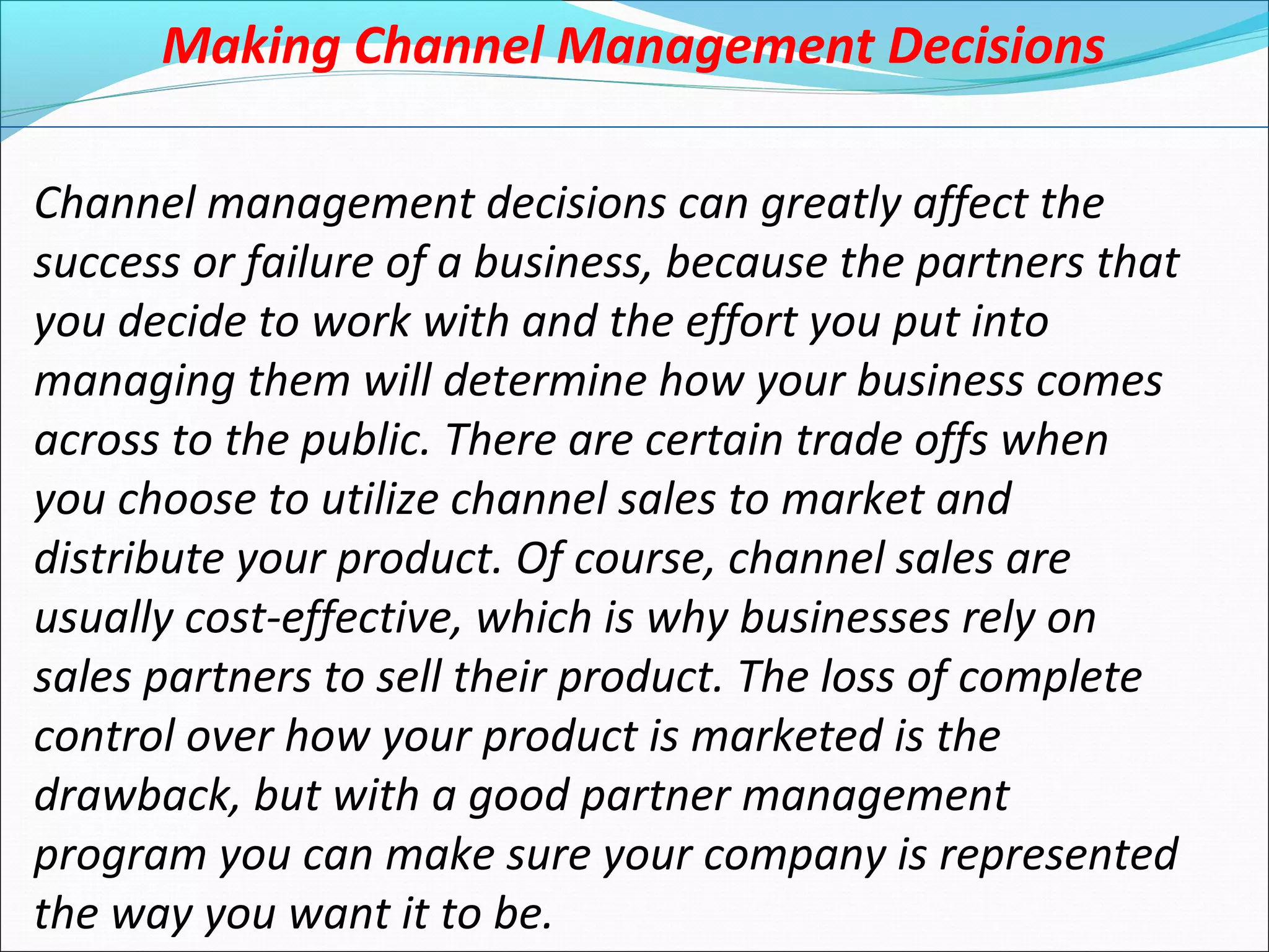 Making Channel Management Decisions
Channel management decisions can greatly affect the
success or failure of a business, because the partners that
you decide to work with and the effort you put into
managing them will determine how your business comes
across to the public. There are certain trade offs when
you choose to utilize channel sales to market and
distribute your product. Of course, channel sales are
usually cost-effective, which is why businesses rely on
sales partners to sell their product. The loss of complete
control over how your product is marketed is the
drawback, but with a good partner management
program you can make sure your company is represented
the way you want it to be.
 