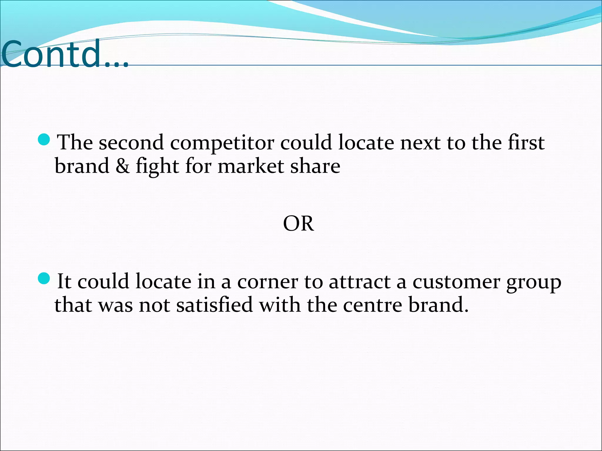 Contd…
The second competitor could locate next to the first
brand & fight for market share
OR
It could locate in a corner to attract a customer group
that was not satisfied with the centre brand.
 