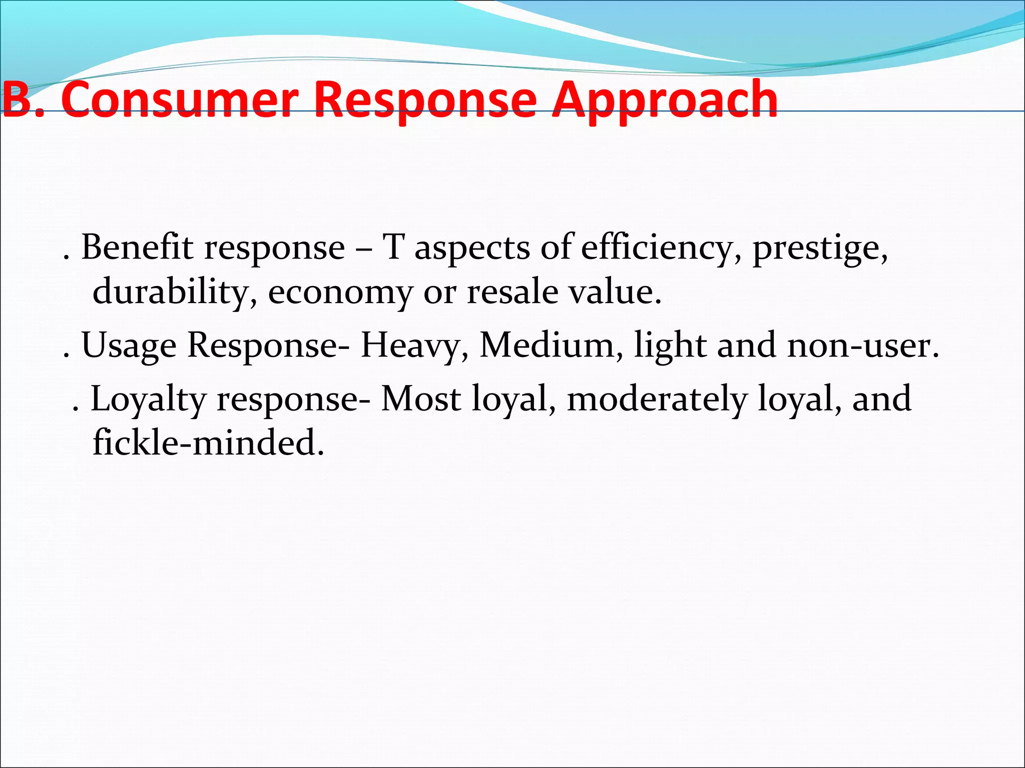 B. Consumer Response Approach
. Benefit response – T aspects of efficiency, prestige,
durability, economy or resale value.
. Usage Response- Heavy, Medium, light and non-user.
. Loyalty response- Most loyal, moderately loyal, and
fickle-minded.
 