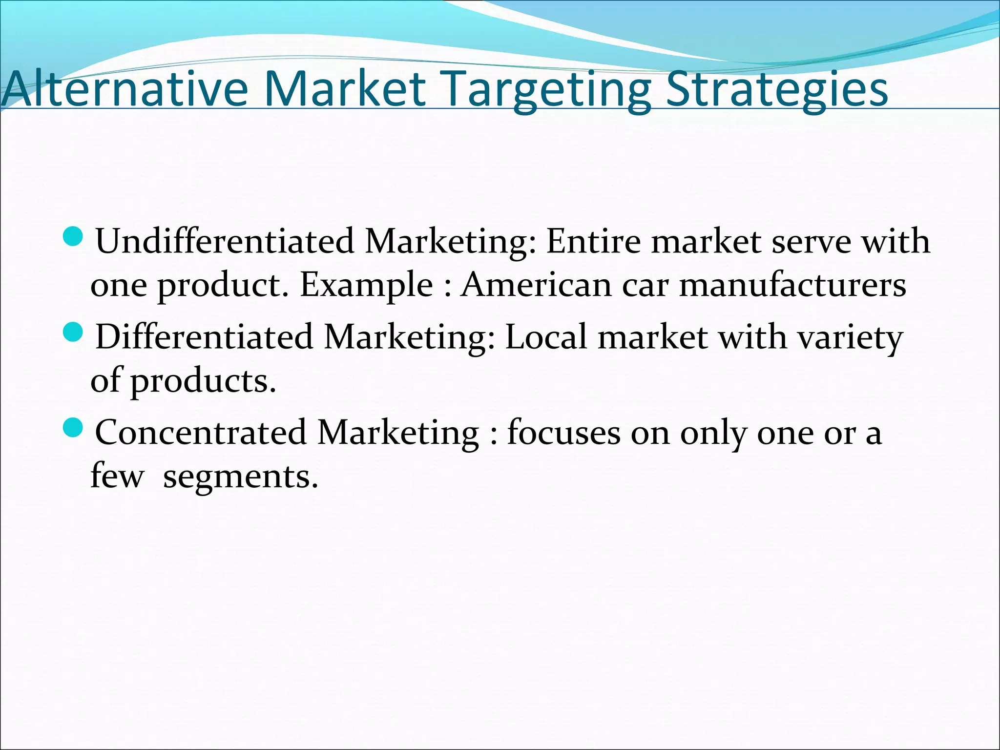 Alternative Market Targeting Strategies
Undifferentiated Marketing: Entire market serve with
one product. Example : American car manufacturers
Differentiated Marketing: Local market with variety
of products.
Concentrated Marketing : focuses on only one or a
few segments.
 