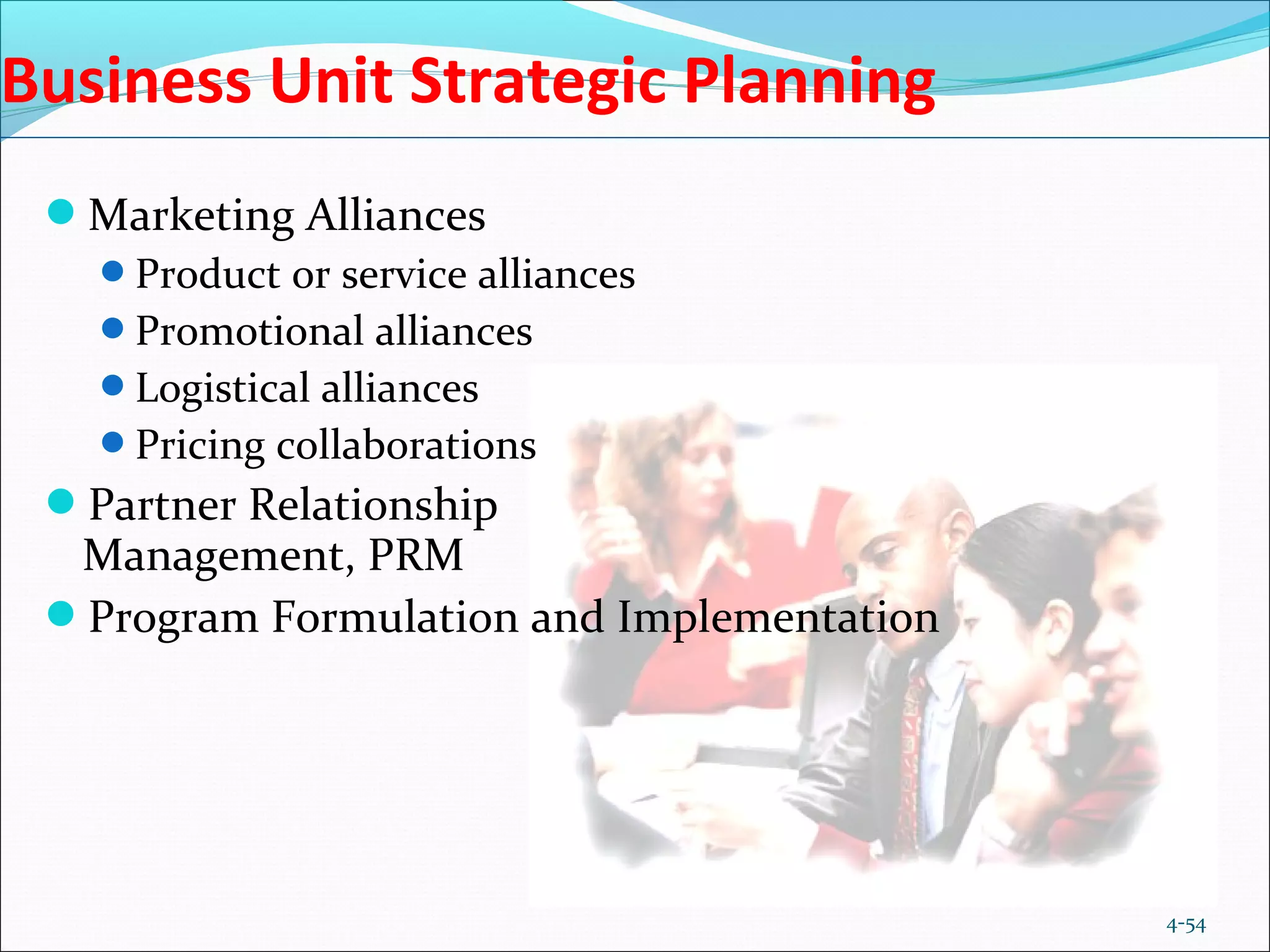 4-54
Business Unit Strategic Planning
Marketing Alliances
Product or service alliances
Promotional alliances
Logistical alliances
Pricing collaborations
Partner Relationship
Management, PRM
Program Formulation and Implementation
 