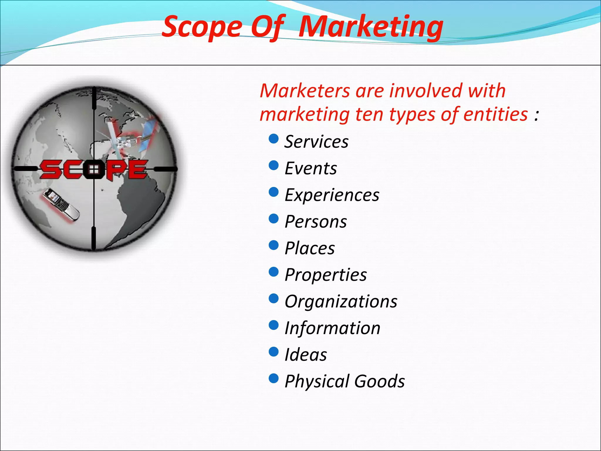 Marketers are involved with
marketing ten types of entities :
Services
Events
Experiences
Persons
Places
Properties
Organizations
Information
Ideas
Physical Goods
Scope Of Marketing
 