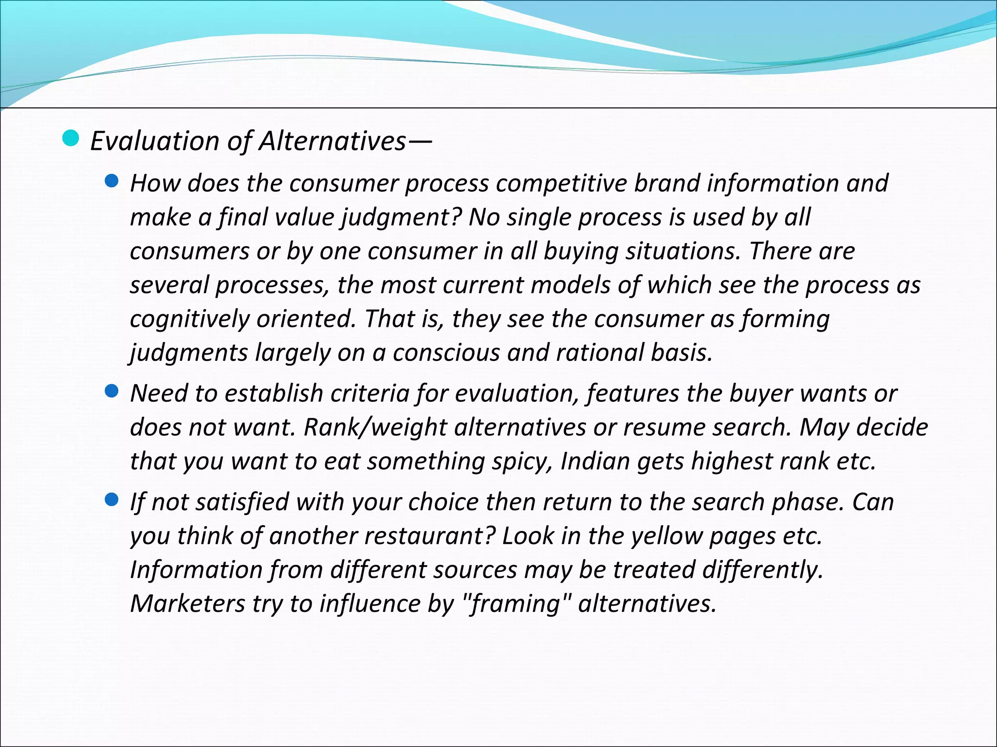 Evaluation of Alternatives—
How does the consumer process competitive brand information and
make a final value judgment? No single process is used by all
consumers or by one consumer in all buying situations. There are
several processes, the most current models of which see the process as
cognitively oriented. That is, they see the consumer as forming
judgments largely on a conscious and rational basis.
Need to establish criteria for evaluation, features the buyer wants or
does not want. Rank/weight alternatives or resume search. May decide
that you want to eat something spicy, Indian gets highest rank etc.
If not satisfied with your choice then return to the search phase. Can
you think of another restaurant? Look in the yellow pages etc.
Information from different sources may be treated differently.
Marketers try to influence by "framing" alternatives.
 