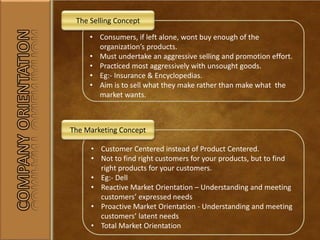• Consumers, if left alone, wont buy enough of the
organization’s products.
• Must undertake an aggressive selling and promotion effort.
• Practiced most aggressively with unsought goods.
• Eg:- Insurance & Encyclopedias.
• Aim is to sell what they make rather than make what the
market wants.
The Selling Concept
• Customer Centered instead of Product Centered.
• Not to find right customers for your products, but to find
right products for your customers.
• Eg:- Dell
• Reactive Market Orientation – Understanding and meeting
customers’ expressed needs
• Proactive Market Orientation - Understanding and meeting
customers’ latent needs
• Total Market Orientation
The Marketing Concept
 