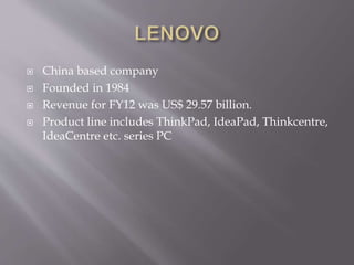  China based company
 Founded in 1984
 Revenue for FY12 was US$ 29.57 billion.
 Product line includes ThinkPad, IdeaPad, Thinkcentre,
IdeaCentre etc. series PC
 