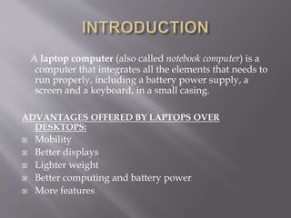 A laptop computer (also called notebook computer) is a
computer that integrates all the elements that needs to
run properly, including a battery power supply, a
screen and a keyboard, in a small casing.
ADVANTAGES OFFERED BY LAPTOPS OVER
DESKTOPS:
 Mobility
 Better displays
 Lighter weight
 Better computing and battery power
 More features
 