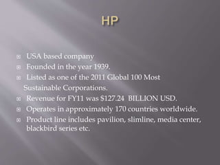  USA based company
 Founded in the year 1939.
 Listed as one of the 2011 Global 100 Most
Sustainable Corporations.
 Revenue for FY11 was $127.24 BILLION USD.
 Operates in approximately 170 countries worldwide.
 Product line includes pavilion, slimline, media center,
blackbird series etc.
 