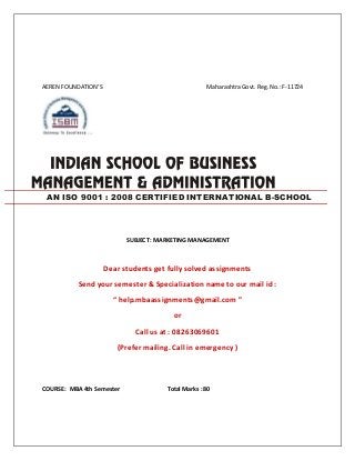 AEREN FOUNDATION’S Maharashtra Govt. Reg.No.:F-11724
SUBJECT : MARKETING MANAGEMENT
Dear students get fully solved assignments
Send your semester & Specialization name to our mail id :
“ help.mbaassignments@gmail.com ”
or
Call us at : 08263069601
(Prefer mailing. Call in emergency )
COURSE : MBA 4th Semester Total Marks : 80
AN ISO 9001 : 2008 CERTIFIED INTERNATIONAL B-SCHOOL
 