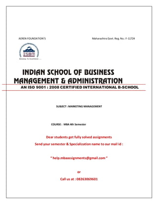 AEREN FOUNDATION’S Maharashtra Govt. Reg.No.:F-11724
SUBJECT : MARKETING MANAGEMENT
COURSE : MBA 4th Semester
Dear students get fully solved assignments
Send your semester & Specialization name to our mail id :
“ help.mbaassignments@gmail.com ”
or
Call us at : 08263069601
AN ISO 9001 : 2008 CERTIFIED INTERNATIONAL B-SCHOOL
 