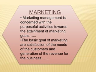 MARKETING 
• Marketing management is 
concerned with the 
purposeful activities towards 
the attainment of marketing 
goals…... 
•The basic goal of marketing 
are satisfaction of the needs 
of the customers and 
generation of the revenue for 
the business…… 
 
