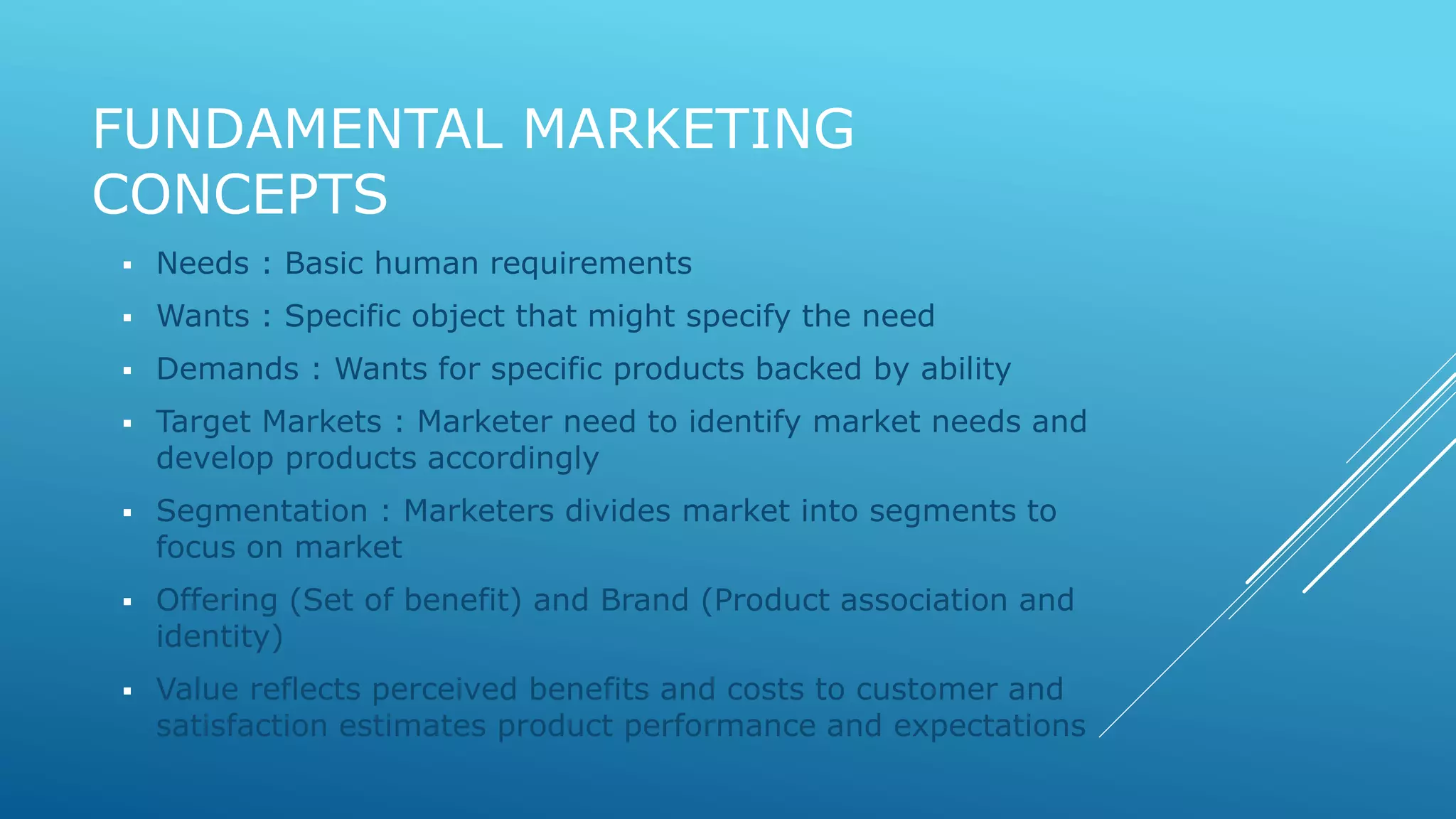 FUNDAMENTAL MARKETING 
CONCEPTS 
 Needs : Basic human requirements 
 Wants : Specific object that might specify the need 
 Demands : Wants for specific products backed by ability 
 Target Markets : Marketer need to identify market needs and 
develop products accordingly 
 Segmentation : Marketers divides market into segments to 
focus on market 
 Offering (Set of benefit) and Brand (Product association and 
identity) 
 Value reflects perceived benefits and costs to customer and 
satisfaction estimates product performance and expectations 
 