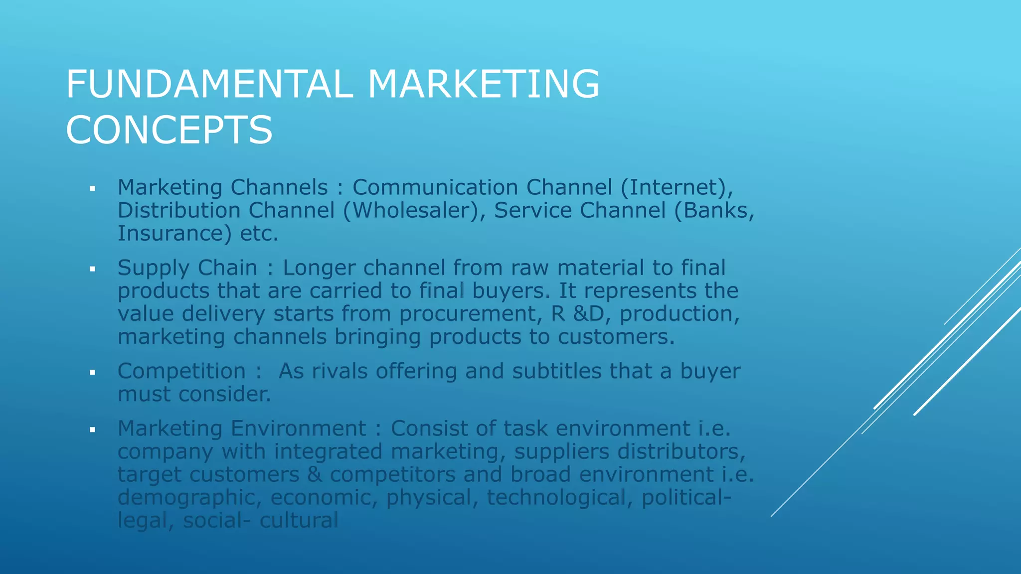 FUNDAMENTAL MARKETING 
CONCEPTS 
 Marketing Channels : Communication Channel (Internet), 
Distribution Channel (Wholesaler), Service Channel (Banks, 
Insurance) etc. 
 Supply Chain : Longer channel from raw material to final 
products that are carried to final buyers. It represents the 
value delivery starts from procurement, R &D, production, 
marketing channels bringing products to customers. 
 Competition : As rivals offering and subtitles that a buyer 
must consider. 
 Marketing Environment : Consist of task environment i.e. 
company with integrated marketing, suppliers distributors, 
target customers & competitors and broad environment i.e. 
demographic, economic, physical, technological, political-legal, 
social- cultural 
 