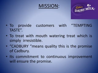 MISSION: 
• To provide customers with “TEMPTING 
TASTE”. 
• To treat with mouth watering treat which is 
simply irresistible. 
• “CADBURY “means quality this is the promise 
of Cadbury. 
• Its commitment to continuous improvement 
will ensure the promise. 
 