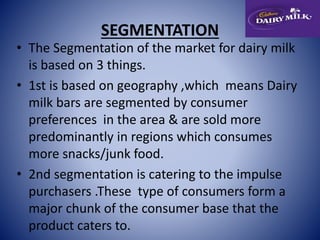 SEGMENTATION 
• The Segmentation of the market for dairy milk 
is based on 3 things. 
• 1st is based on geography ,which means Dairy 
milk bars are segmented by consumer 
preferences in the area & are sold more 
predominantly in regions which consumes 
more snacks/junk food. 
• 2nd segmentation is catering to the impulse 
purchasers .These type of consumers form a 
major chunk of the consumer base that the 
product caters to. 
 