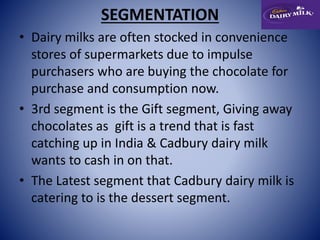 SEGMENTATION 
• Dairy milks are often stocked in convenience 
stores of supermarkets due to impulse 
purchasers who are buying the chocolate for 
purchase and consumption now. 
• 3rd segment is the Gift segment, Giving away 
chocolates as gift is a trend that is fast 
catching up in India & Cadbury dairy milk 
wants to cash in on that. 
• The Latest segment that Cadbury dairy milk is 
catering to is the dessert segment. 
 