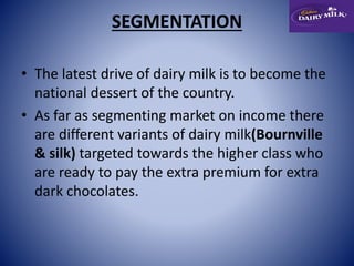SEGMENTATION 
• The latest drive of dairy milk is to become the 
national dessert of the country. 
• As far as segmenting market on income there 
are different variants of dairy milk(Bournville 
& silk) targeted towards the higher class who 
are ready to pay the extra premium for extra 
dark chocolates. 
 