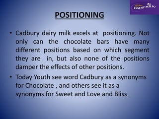POSITIONING 
• Cadbury dairy milk excels at positioning. Not 
only can the chocolate bars have many 
different positions based on which segment 
they are in, but also none of the positions 
damper the effects of other positions. 
• Today Youth see word Cadbury as a synonyms 
for Chocolate , and others see it as a 
synonyms for Sweet and Love and Bliss. 
 