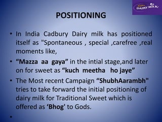 POSITIONING 
• In India Cadbury Dairy milk has positioned 
itself as "Spontaneous , special ,carefree ,real 
moments like, 
• “Mazza aa gaya” in the intial stage,and later 
on for sweet as “kuch meetha ho jaye” 
• The Most recent Campaign “ShubhAarambh" 
tries to take forward the initial positioning of 
dairy milk for Traditional Sweet which is 
offered as ‘Bhog' to Gods. 
• 
 