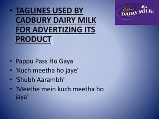 • TAGLINES USED BY 
CADBURY DAIRY MILK 
FOR ADVERTIZING ITS 
PRODUCT: 
• Pappu Pass Ho Gaya 
• 'Kuch meetha ho jaye' 
• 'Shubh Aarambh' 
• 'Meethe mein kuch meetha ho 
jaye' 
 