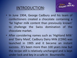 INTRODUCTION: 
• In June 1904, George Cadbury and his team of 
confectioners created a chocolate containing a 
‘far higher milk content than previously known’ 
to challenge the Swiss domination of the 
chocolate market. 
• After considering names such as ‘Highland Milk’ 
and ‘Dairy Maid’, Cadbury Dairy Milk (CDM) was 
launched in 1905 and it became an instant 
success. It’s been more than 100 years now but 
the recipe still is relatively unchanged and is kept 
under lock and key in a safe in Bourneville. 
 