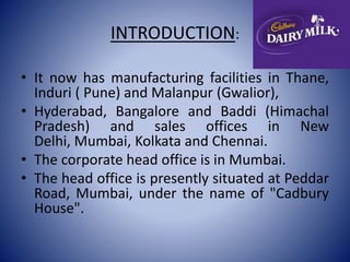 INTRODUCTION: 
• It now has manufacturing facilities in Thane, 
Induri ( Pune) and Malanpur (Gwalior), 
• Hyderabad, Bangalore and Baddi (Himachal 
Pradesh) and sales offices in New 
Delhi, Mumbai, Kolkata and Chennai. 
• The corporate head office is in Mumbai. 
• The head office is presently situated at Peddar 
Road, Mumbai, under the name of "Cadbury 
House". 
 