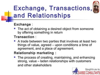 Exchange, Transactions, 
and Relationships 
Exchange : 
 The act of obtaining a desired object from someone 
by offering something in return 
Transaction : 
 A trade between two parties that involves at least two 
things of value, agreed – upon conditions a time of 
agreement, and a place of agreement. 
Relationship marketing : 
 The process of creating, maintaining, and enhancing 
strong, value – laden relationships with customers 
and other stakeholders 
10 
 