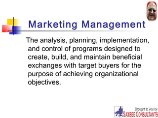 Marketing Management 
The analysis, planning, implementation, 
and control of programs designed to 
create, build, and maintain beneficial 
exchanges with target buyers for the 
purpose of achieving organizational 
objectives. 
13 
 