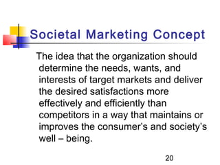 Societal Marketing Concept 
The idea that the organization should 
determine the needs, wants, and 
interests of target markets and deliver 
the desired satisfactions more 
effectively and efficiently than 
competitors in a way that maintains or 
improves the consumer’s and society’s 
well – being. 
20 
 