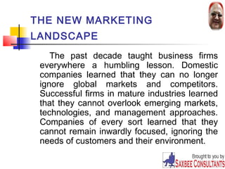 24 
THE NEW MARKETING 
LANDSCAPE 
The past decade taught business firms 
everywhere a humbling lesson. Domestic 
companies learned that they can no longer 
ignore global markets and competitors. 
Successful firms in mature industries learned 
that they cannot overlook emerging markets, 
technologies, and management approaches. 
Companies of every sort learned that they 
cannot remain inwardly focused, ignoring the 
needs of customers and their environment. 
 