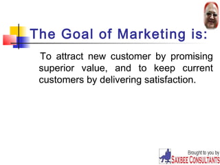 The Goal of Marketing is: 
To attract new customer by promising 
superior value, and to keep current 
customers by delivering satisfaction. 
3 
 