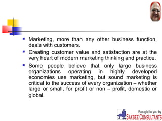  Marketing, more than any other business function, 
deals with customers. 
 Creating customer value and satisfaction are at the 
very heart of modern marketing thinking and practice. 
 Some people believe that only large business 
organizations operating in highly developed 
economies use marketing, but sound marketing is 
critical to the success of every organization – whether 
large or small, for profit or non – profit, domestic or 
global. 
4 
 