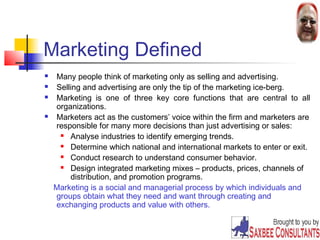 5 
Marketing Defined 
 Many people think of marketing only as selling and advertising. 
 Selling and advertising are only the tip of the marketing ice-berg. 
 Marketing is one of three key core functions that are central to all 
organizations. 
 Marketers act as the customers’ voice within the firm and marketers are 
responsible for many more decisions than just advertising or sales: 
 Analyse industries to identify emerging trends. 
 Determine which national and international markets to enter or exit. 
 Conduct research to understand consumer behavior. 
 Design integrated marketing mixes – products, prices, channels of 
distribution, and promotion programs. 
Marketing is a social and managerial process by which individuals and 
groups obtain what they need and want through creating and 
exchanging products and value with others. 
 