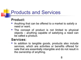 Products and Services 
Product: 
 Anything that can be offered to a market to satisfy a 
need or want. 
 The concept of product is not limited to physical 
objects – anything capable of satisfying a need can 
be called a product. 
Services: 
 In addition to tangible goods, products also include 
services, which are activities or benefits offered for 
sale that are essentially intangible and do not result in 
the ownership of anything. 
8 
 