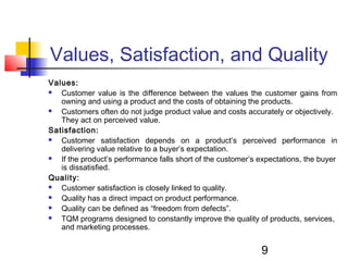 Values, Satisfaction, and Quality 
Values: 
 Customer value is the difference between the values the customer gains from 
owning and using a product and the costs of obtaining the products. 
 Customers often do not judge product value and costs accurately or objectively. 
9 
They act on perceived value. 
Satisfaction: 
 Customer satisfaction depends on a product’s perceived performance in 
delivering value relative to a buyer’s expectation. 
 If the product’s performance falls short of the customer’s expectations, the buyer 
is dissatisfied. 
Quality: 
 Customer satisfaction is closely linked to quality. 
 Quality has a direct impact on product performance. 
 Quality can be defined as “freedom from defects”. 
 TQM programs designed to constantly improve the quality of products, services, 
and marketing processes. 
 