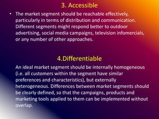 3. Accessible
• The market segment should be reachable effectively,
particularly in terms of distribution and communication.
Different segments might respond better to outdoor
advertising, social media campaigns, television infomercials,
or any number of other approaches.
4.Differentiable
An ideal market segment should be internally homogeneous
(i.e. all customers within the segment have similar
preferences and characteristics), but externally
heterogeneous. Differences between market segments should
be clearly defined, so that the campaigns, products and
marketing tools applied to them can be implemented without
overlap.
 