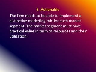 5 .Actionable
The firm needs to be able to implement a
distinctive marketing mix for each market
segment. The market segment must have
practical value in term of resources and their
utilization .
 