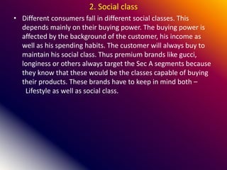 2. Social class
• Different consumers fall in different social classes. This
depends mainly on their buying power. The buying power is
affected by the background of the customer, his income as
well as his spending habits. The customer will always buy to
maintain his social class. Thus premium brands like gucci,
longiness or others always target the Sec A segments because
they know that these would be the classes capable of buying
their products. These brands have to keep in mind both –
Lifestyle as well as social class.
 