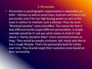 3. Personality
• Personality in psychographic segmentation is dependent on
both – lifestyle as well as social class. A person will have a rich
personality only if he has high buying power as well as the
taste in clothes to maintain such a lifestyle. Thus the term
“Brand personality” came into effect. The reason for that is
that different brands target different personalities. A simple
example would be if i ask you what comes in mind if i talk
about a “Harley davidson biker” more commonly known as
Hogs. They would be people unshaven, tall, manly who like to
live a rough lifestyle. That’s the personality built for harley
over time. Thus brands target their customers even based on
their personality.
 