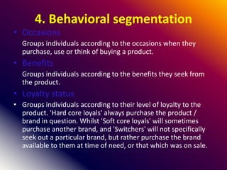 4. Behavioral segmentation
• Occasions
Groups individuals according to the occasions when they
purchase, use or think of buying a product.
• Benefits
Groups individuals according to the benefits they seek from
the product.
• Loyalty status
• Groups individuals according to their level of loyalty to the
product. 'Hard core loyals' always purchase the product /
brand in question. Whilst 'Soft core loyals' will sometimes
purchase another brand, and 'Switchers' will not specifically
seek out a particular brand, but rather purchase the brand
available to them at time of need, or that which was on sale.
 
