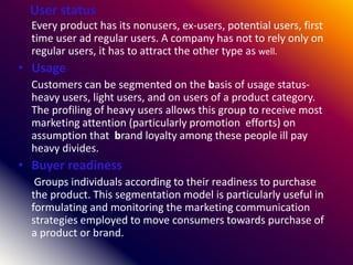 User status
Every product has its nonusers, ex-users, potential users, first
time user ad regular users. A company has not to rely only on
regular users, it has to attract the other type as well.
• Usage
Customers can be segmented on the basis of usage status-
heavy users, light users, and on users of a product category.
The profiling of heavy users allows this group to receive most
marketing attention (particularly promotion efforts) on
assumption that brand loyalty among these people ill pay
heavy divides.
• Buyer readiness
Groups individuals according to their readiness to purchase
the product. This segmentation model is particularly useful in
formulating and monitoring the marketing communication
strategies employed to move consumers towards purchase of
a product or brand.
 