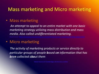 Mass marketing and Micro marketing
• Mass marketing
An attempt to appeal to an entire market with one basic
marketing strategy utilizing mass distribution and mass
media. Also called undifferentiated marketing.
Read more: http://www.businessdictionary.com/definition/mass-marketing.html#ixzz3JgC14ZaY
• Micro marketing
The activity of marketing products or service directly to
particular groups of people based on information that has
been collected about them
Read more at Cambridge dictionary online
 
