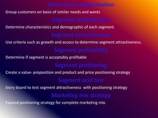 Need based segmentation
Group customers on basis of similar needs and wants
Segment identification
Determine characteristics and demographic of each segment.
Segment attractiveness
Use criteria such as growth and access to determine segment attractiveness.
Segment profitability
Determine if segment is acceptably profitable
Segment positioning
Create a value- proposition and product and price positioning strategy
Segment acid test
Story board to test segment attractiveness with positioning strategy
Marketing mix strategy
Expand positioning strategy for complete marketing mix.
 