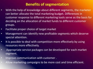 Benefits of segmentation
• With the help of knowledge about different segments, the marketer
can better allocate the total marketing budget. Differences in
customer response to different marketing tools serve as the basis for
deciding on the allocation of market funds to different customer
groups.
• Facilitate proper choice of target market
• Management can identify new profitable segments which deserve
special attention.
• It is possible to deal with competition more effectively by using
resources more effectively.
• Appropriate service packages can be developed for each market
segment.
• Improve communication with customer .
• Allow marketing campaigns to be more cost and time efficient.
 